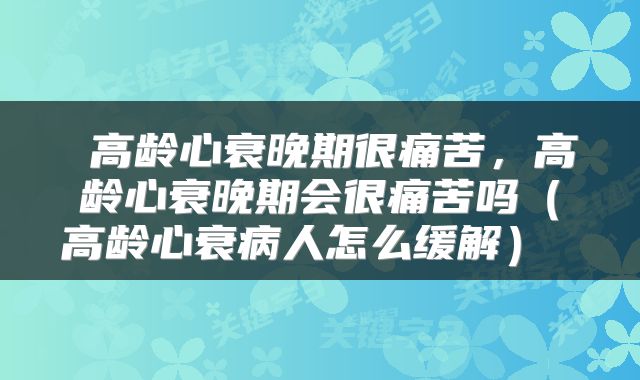  高龄心衰晚期很痛苦，高龄心衰晚期会很痛苦吗（高龄心衰病人怎么缓解） 