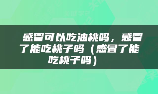 感冒可以吃油桃吗,感冒了能吃桃子吗(感冒了能吃桃子吗)