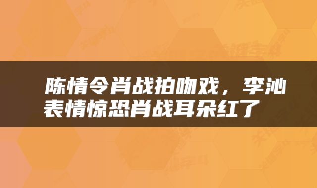  陈情令肖战拍吻戏，李沁表情惊恐肖战耳朵红了 