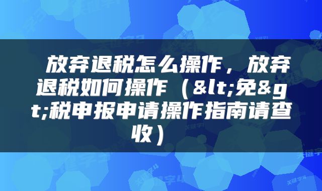  放弃退税怎么操作，放弃退税如何操作（<免>税申报申请操作指南请查收） 