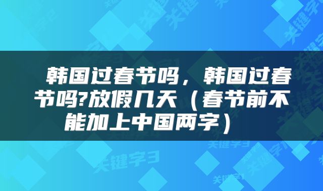  韩国过春节吗，韩国过春节吗?放假几天（春节前不能加上中国两字） 