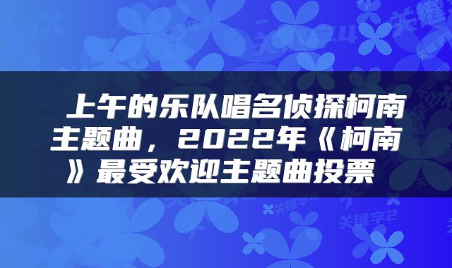  上午的乐队唱名侦探柯南主题曲，2022年《柯南》最受欢迎主题曲投票 
