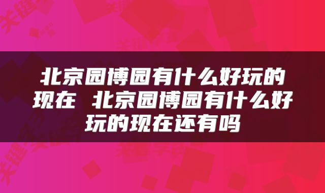 北京园博园有什么好玩的现在 北京园博园有什么好玩的现在还有吗