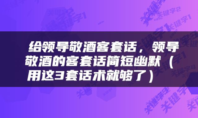  给领导敬酒客套话，领导敬酒的客套话简短幽默（用这3套话术就够了） 