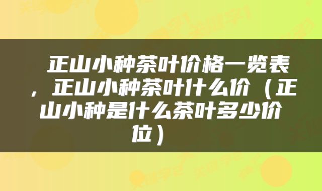  正山小种茶叶价格一览表，正山小种茶叶什么价（正山小种是什么茶叶多少价位） 