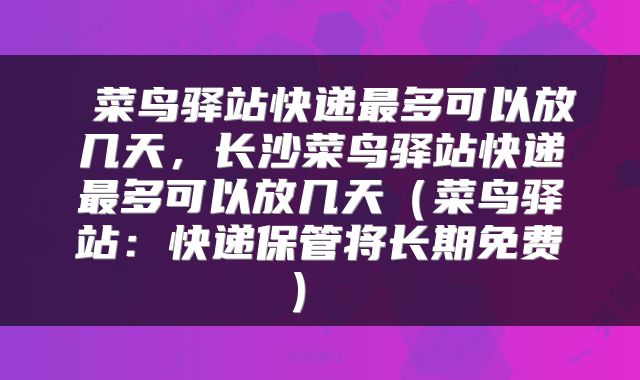  菜鸟驿站快递最多可以放几天，长沙菜鸟驿站快递最多可以放几天（菜鸟驿站：快递保管将长期免费） 