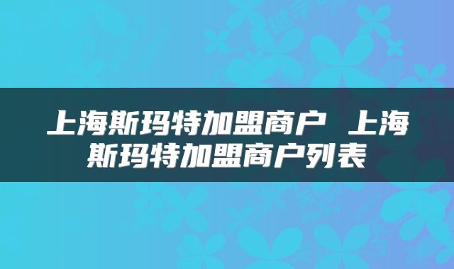 上海斯玛特加盟商户 上海斯玛特加盟商户列表