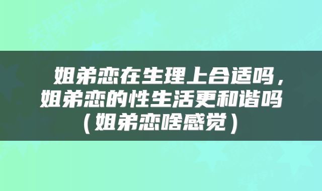  姐弟恋在生理上合适吗，姐弟恋的性生活更和谐吗（姐弟恋啥感觉） 