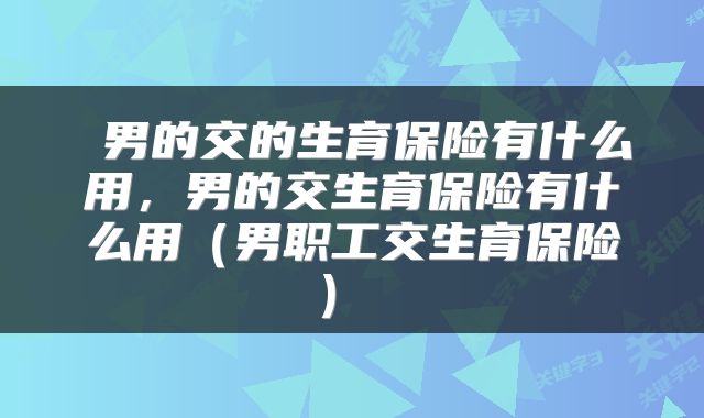 男的交的生育保险有什么用,男的交生育保险有什么用(男职工交生育保险)