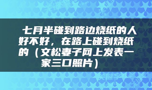  七月半碰到路边烧纸的人好不好，在路上碰到烧纸的（文松妻子网上发表一家三口照片） 