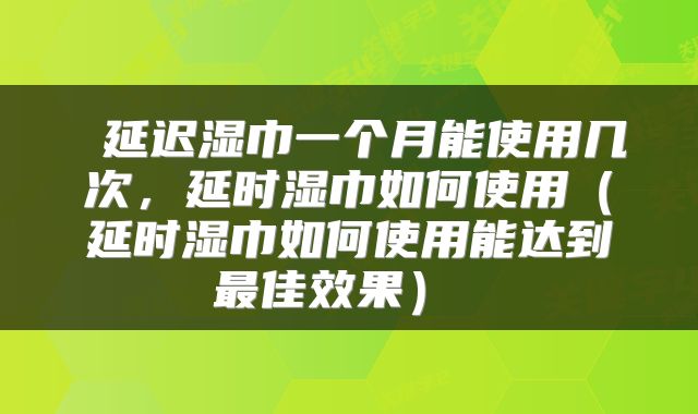  延迟湿巾一个月能使用几次，延时湿巾如何使用（延时湿巾如何使用能达到最佳效果） 