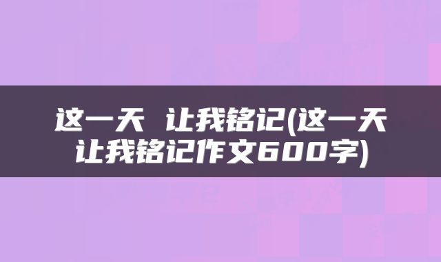 这一天 让我铭记(这一天让我铭记作文600字)