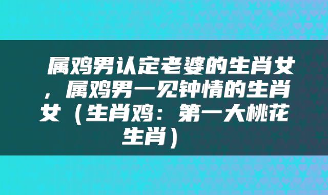  属鸡男认定老婆的生肖女，属鸡男一见钟情的生肖女（生肖鸡：第一大桃花生肖） 