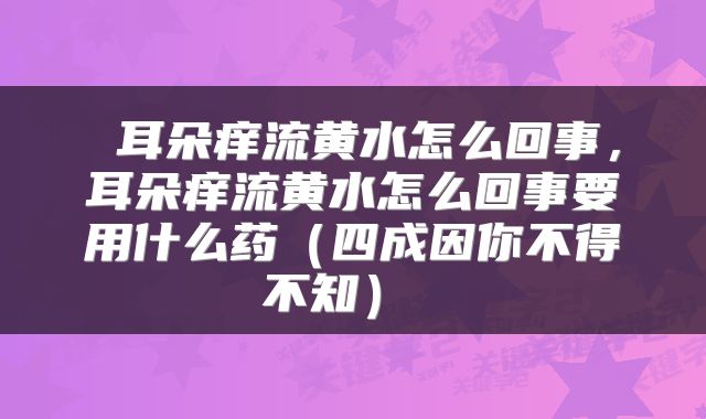  耳朵痒流黄水怎么回事，耳朵痒流黄水怎么回事要用什么药（四成因你不得不知） 