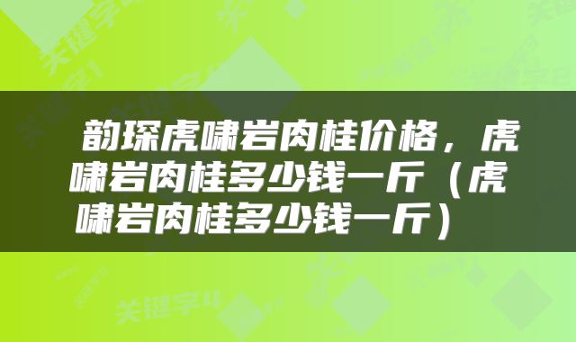 韵琛虎啸岩肉桂价格,虎啸岩肉桂多少钱一斤(虎啸岩肉桂多少钱一斤)