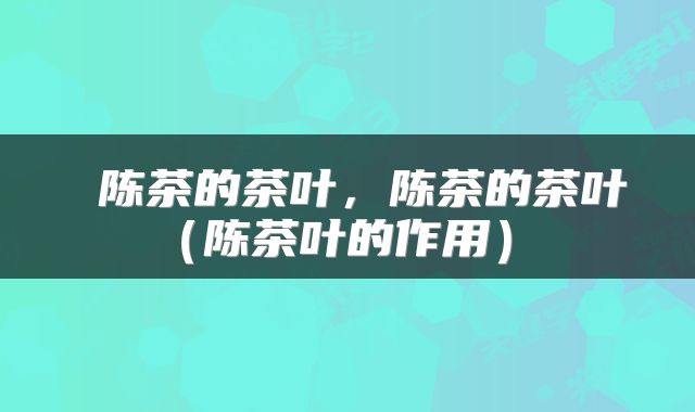 陈茶的茶叶,陈茶的茶叶(陈茶叶的作用)
