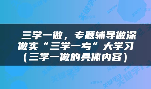  三学一做，专题辅导做深做实“三学一考”大学习（三学一做的具体内容） 