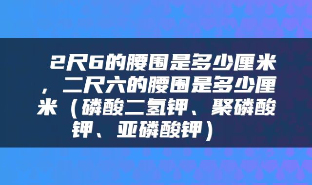  2尺6的腰围是多少厘米，二尺六的腰围是多少厘米（磷酸二氢钾、聚磷酸钾、亚磷酸钾） 