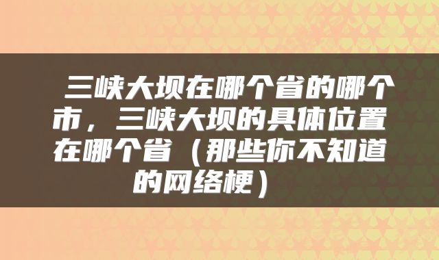 三峡大坝在哪个省的哪个市,三峡大坝的具体位置在哪个省(那些你不知道的网络梗)
