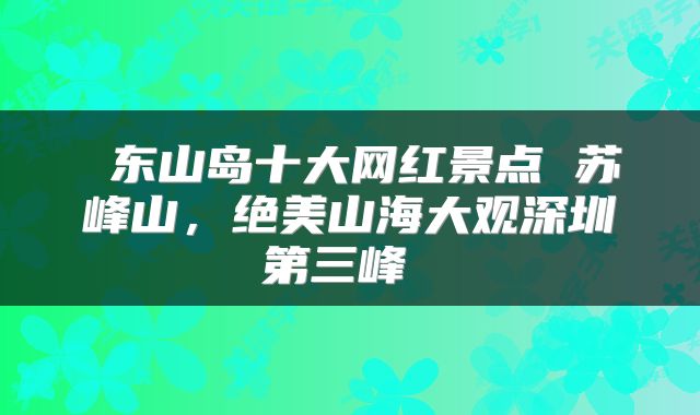  东山岛十大网红景点 苏峰山，绝美山海大观深圳第三峰 