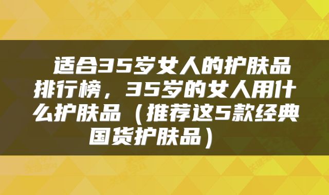  适合35岁女人的护肤品排行榜，35岁的女人用什么护肤品（推荐这5款经典国货护肤品） 