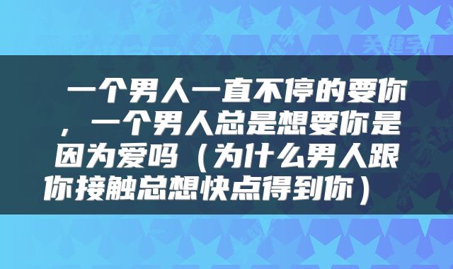  一个男人一直不停的要你，一个男人总是想要你是因为爱吗（为什么男人跟你接触总想快点得到你） 