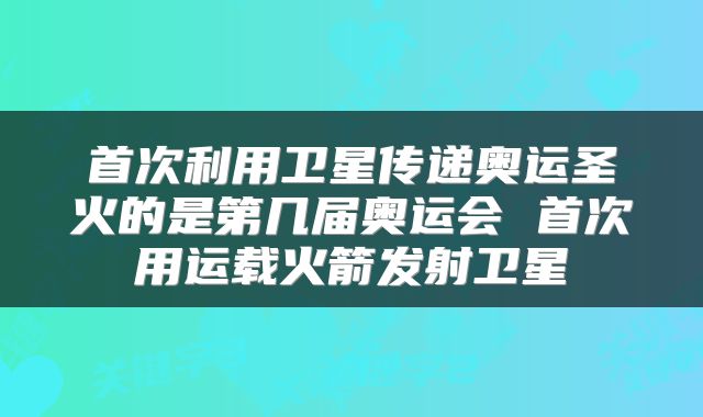 首次利用卫星传递奥运圣火的是第几届奥运会 首次用运载火箭发射卫星