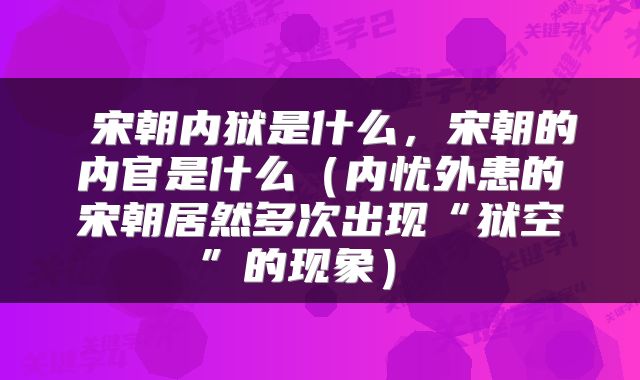 宋朝内狱是什么,宋朝的内官是什么(内忧外患的宋朝居然多次出现“狱空”的现象)
