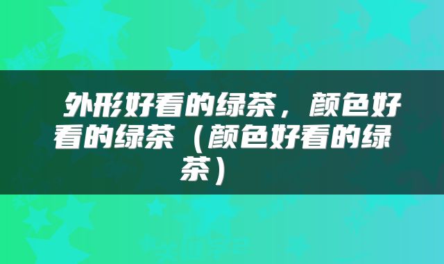 外形好看的绿茶,颜色好看的绿茶(颜色好看的绿茶)