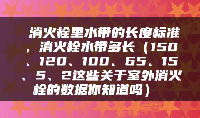  消火栓里水带的长度标准，消火栓水带多长（150、120、100、65、15、5、2这些关于室外消火栓的数据你知道吗） 