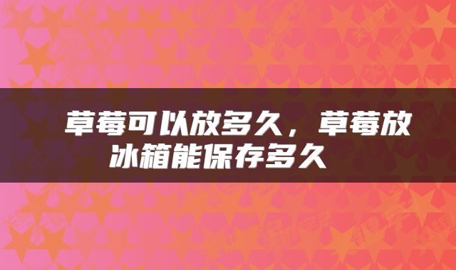  草莓可以放多久，草莓放冰箱能保存多久 