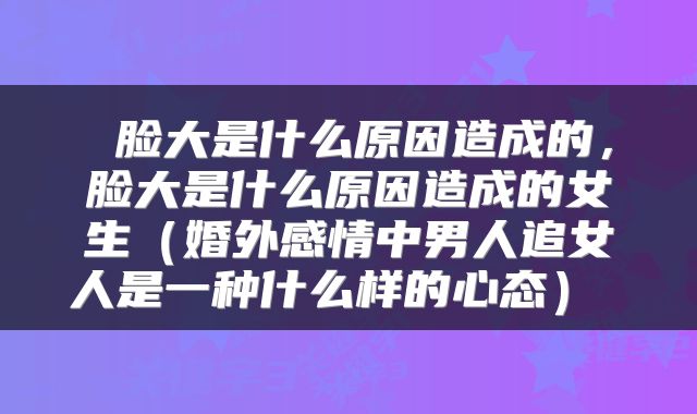 脸大是什么原因造成的,脸大是什么原因造成的女生(婚外感情中男人追女人是一种什么样的心态)