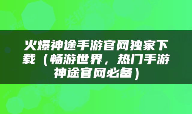 火爆神途手游官网独家下载（畅游世界，热门手游神途官网必备）