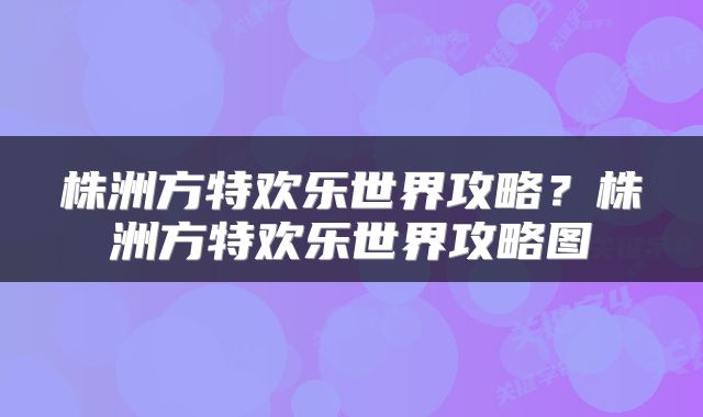 株洲方特欢乐世界攻略？株洲方特欢乐世界攻略图