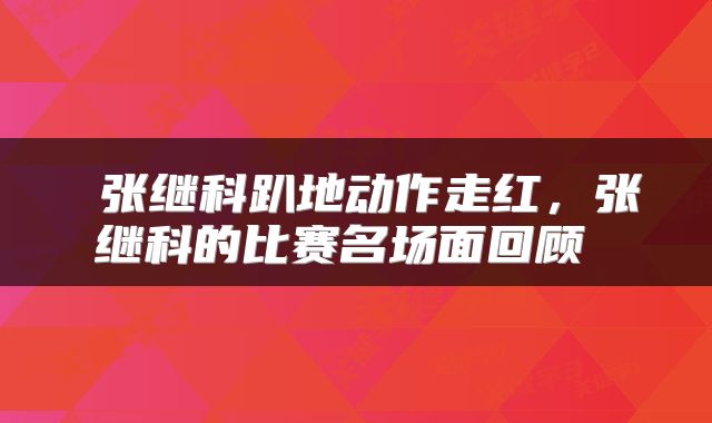  张继科趴地动作走红，张继科的比赛名场面回顾 