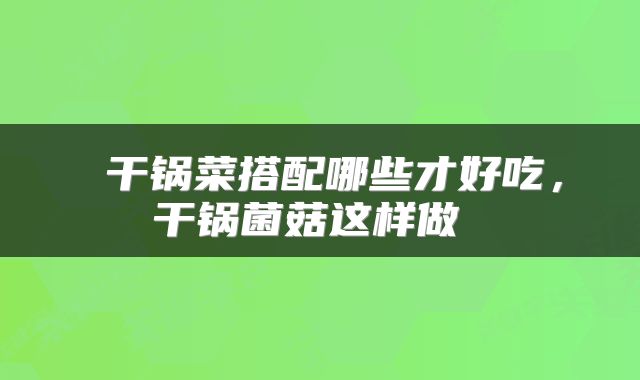  干锅菜搭配哪些才好吃，干锅菌菇这样做 