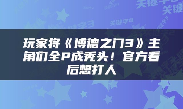 玩家将《博德之门3》主角们全P成秃头！官方看后想打人