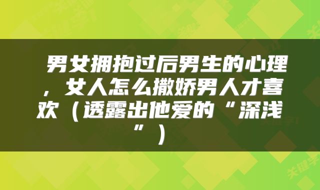  男女拥抱过后男生的心理，女人怎么撒娇男人才喜欢（透露出他爱的“深浅”） 
