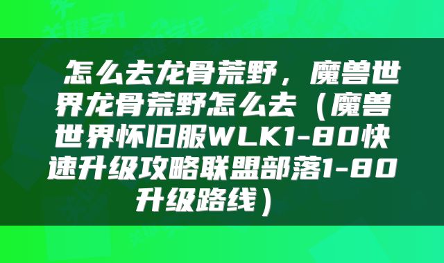  怎么去龙骨荒野，魔兽世界龙骨荒野怎么去（魔兽世界怀旧服WLK1-80快速升级攻略联盟部落1-80升级路线） 