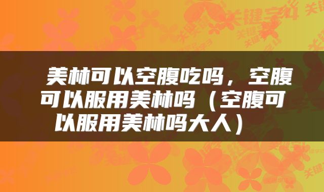  美林可以空腹吃吗，空腹可以服用美林吗（空腹可以服用美林吗大人） 