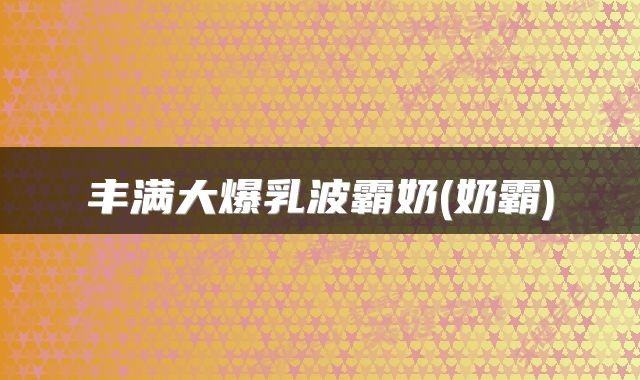 丰满大爆乳波霸奶(奶霸)