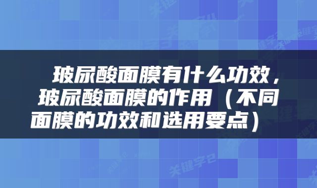 玻尿酸面膜有什么功效,玻尿酸面膜的作用(不同面膜的功效和选用要点)