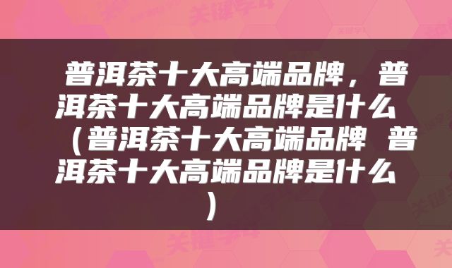 普洱茶十大高端品牌,普洱茶十大高端品牌是什么(普洱茶十大高端品牌 普洱茶十大高端品牌是什么)