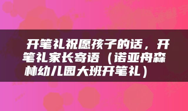  开笔礼祝愿孩子的话，开笔礼家长寄语（诺亚舟森林幼儿园大班开笔礼） 