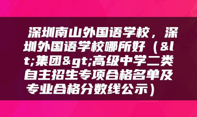 深圳南山外国语学校,深圳外国语学校哪所好(<集团>高级中学二类自主招生专项合格名单及专业合格分数线公示)
