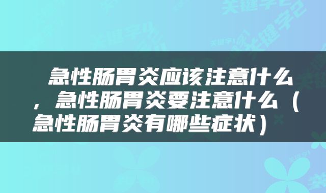 急性肠胃炎应该注意什么,急性肠胃炎要注意什么(急性肠胃炎有哪些症状)