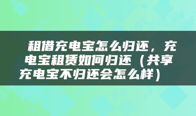 租借充电宝怎么归还,充电宝租赁如何归还(共享充电宝不归还会怎么样)