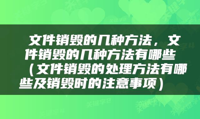 文件销毁的几种方法,文件销毁的几种方法有哪些(文件销毁的处理方法有哪些及销毁时的注意事项)