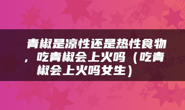  青椒是凉性还是热性食物，吃青椒会上火吗（吃青椒会上火吗女生） 