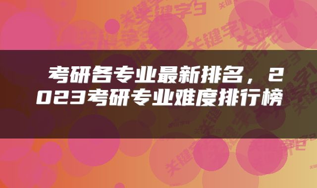  考研各专业最新排名，2023考研专业难度排行榜 
